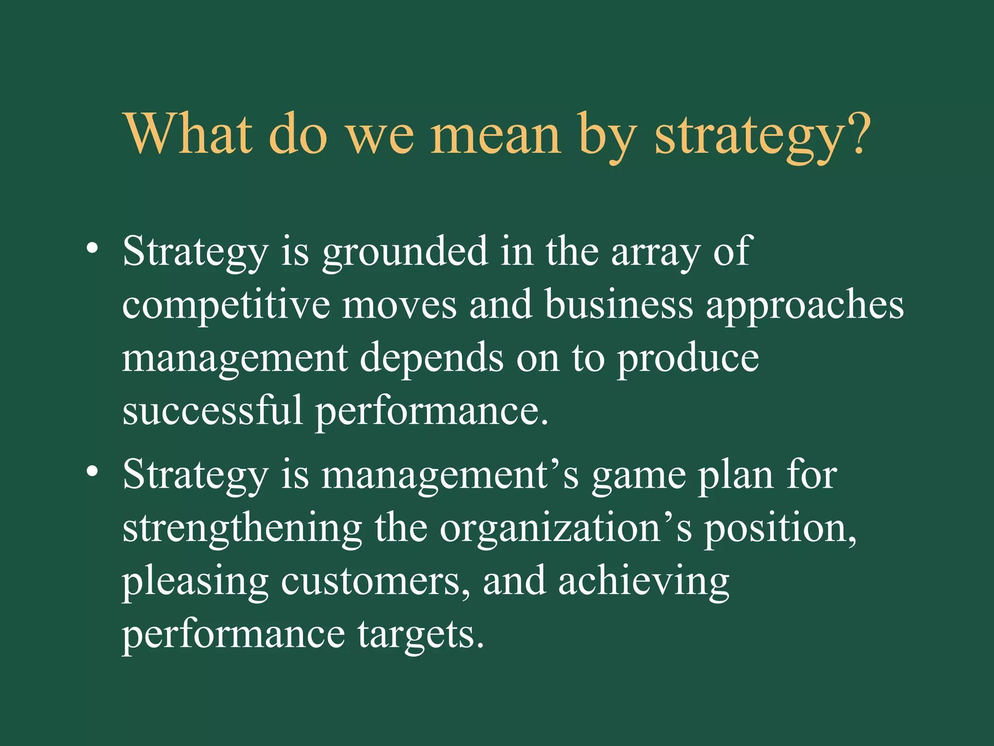 What do we mean by strategy? Strategy is grounded in the array of competitive moves and business approaches management depends on to produce successful performance. Strategy is management’s game plan for strengthening the organization’s position, pleasing customers, and achieving performance targets. 
