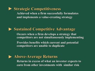 Sustained Competitive Advantage Above-Average Returns Returns in excess of what an investor expects to earn from other investments with  similar risk Occurs when a firm develops a strategy that competitors are not simultaneously implementing Provides benefits which current and potential competitors are unable to duplicate Strategic Competitiveness Achieved when a firm successfully formulates and implements a value-creating strategy 