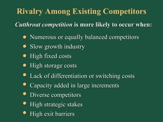 Cutthroat   competition  is more likely to occur when: Rivalry Among Existing Competitors Numerous or equally balanced competitors Slow growth industry High fixed costs Lack of differentiation or switching costs High storage costs Capacity added in large increments High strategic stakes High exit barriers Diverse competitors 