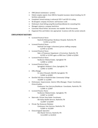  DMS (denial maintenance system)
 Pulled complex reports from DMS for hospital insurance denial trending for 29
facilities nationwide
 Completed formal training in advanced ICD-9 and ICD-10 coding
 Re-designed company brochures and business cards
 Performed client billing using Microsoft QuickBooks for consulting firm
 Managed extensive company hard-drive
 Converted Word Perfect documents into readable Word Documents
 Organized files and folders into appropriate locations with the system network
EMPLOYMENT HISTORY:
 Licensed Practical Nurse
Nashville Metropolitan Bordeaux Hospital, Nashville, TN
7/1993 to 6/1994
 Licensed Practical Nurse
Intelistaf (no longer in business) prison staffing company
6/1994 to 8/1995
 Licensed Practical Nurse
State of Tennessee Department of Correction, Nashville, TN
8/1995 to 9/1999 again as PRN from 7/2000 to 8/2001
 Licensed Practical Nurse
Northcrest Medical Center, Springfield TN
1/2000 to 1/2002
 Licensed Practical Nurse
Springfield Children’s Clinic, Springfield, TN
2/2002 to 9/2002
 Office Manger
Dr. John O’Donnell, OB/GYN, Springfield, TN
9/2002 to 8/2005
 Enrolled full-time at NashvilleState Community College
10/2005 to 12/2005
 Performance Improvement, Interim Office Manager, Project Coordinator,
Clinical Auditor
Continuous Care Services/Healthcare Consultants, Nashville, TN
1/2006 to 2/2007
 Licensed Practice Nurse
Northcrest Medical Center, Springfield, TN
2/2007 to 12/2007
 State-wide Private Duty Intake Coordinator
Elk Valley Health Services, Nashville, TN
12/2007 to 8/2009
 Private Pay Homecare Marketer
Continuous Care Services, Nashville, TN
9/2009 to 10/2009
 Clinical Appeals Specialist
HCA Shared Services, Nashville, TN
11/1/2009 to 10/2010
 
