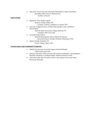  State-wide Private Duty and Community Based Waiver Intake Coordinator
Elk Valley Health Services, Nashville, TN
11/2010 to Present
EDUCATION:
 Registered Nurse Bridge Program
Excelsior College, Albany, NY
Currently enrolled, completion in summer 2017
 Associate in Applied Science in Office Administration with a Healthcare
Concentration
Nashville State Community College, Nashville, TN
Graduated 2007 Cum Laude
 Licensed Practical Nurse
Nashville Metropolitan School of Practical Nursing
Received licensure through TN Board of Nursing in 1993
 Aquinas College, Nashville, TN
Course of Study: Ethics 1991
CHARITABLE AND COMMUNITYSERVICE:
 Softball Commissioner for Youth League and Board Member
Joelton Community Park
 Operation Christmas Child: Assisted with collection, production, and shipping of
Christmas Shoeboxes to underprivileged children around the world
 Lottie Moon Bake Sale: Bi-annual event to raise money for the Lottie Moon
Missionary Ministries
 