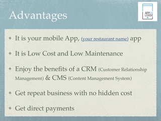 Advantages
It is your mobile App, (your restaurant name) app
It is Low Cost and Low Maintenance
Enjoy the beneﬁts of a CRM (Customer Relationship
Management) & CMS (Content Management System)
Get repeat business with no hidden cost
Get direct payments
 