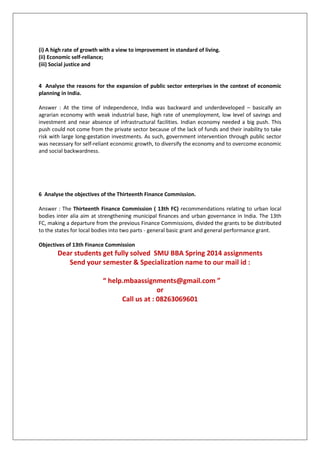 (i) A high rate of growth with a view to improvement in standard of living.
(ii) Economic self-reliance;
(iii) Social justice and
4 Analyse the reasons for the expansion of public sector enterprises in the context of economic
planning in India.
Answer : At the time of independence, India was backward and underdeveloped – basically an
agrarian economy with weak industrial base, high rate of unemployment, low level of savings and
investment and near absence of infrastructural facilities. Indian economy needed a big push. This
push could not come from the private sector because of the lack of funds and their inability to take
risk with large long-gestation investments. As such, government intervention through public sector
was necessary for self-reliant economic growth, to diversify the economy and to overcome economic
and social backwardness.
6 Analyse the objectives of the Thirteenth Finance Commission.
Answer : The Thirteenth Finance Commission ( 13th FC) recommendations relating to urban local
bodies inter alia aim at strengthening municipal finances and urban governance in India. The 13th
FC, making a departure from the previous Finance Commissions, divided the grants to be distributed
to the states for local bodies into two parts - general basic grant and general performance grant.
Objectives of 13th Finance Commission
Dear students get fully solved SMU BBA Spring 2014 assignments
Send your semester & Specialization name to our mail id :
“ help.mbaassignments@gmail.com ”
or
Call us at : 08263069601
 