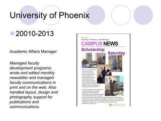 University of Phoenix
20010-2013
Academic Affairs Manager
Managed faculty
development programs;
wrote and edited monthly
newsletter and managed
faculty communications in
print and on the web. Also
handled layout, design and
photography support for
publications and
communications.
 