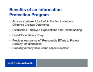 Benefits of an Information
Protection Program
 Acts as a deterrent for theft in the first instance --
Diligence Creates Deterrence
 Establishes Employee Expectations and Understanding
 Cost-Efficient/Less Risky
 Provides Assurance of “Reasonable Efforts to Protect
Secrecy” of Information
 Probably already have some aspects in place
 