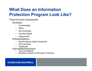What Does an Information
Protection Program Look Like?
Three Common Components:
Contracts:
 Confidentiality
 NDAs
 Non-Competes
 Invention Rights
 Assignments
Policies/Systems:
 New-Employee Intake Procedures
 Exit Interviews
 Handbooks
Training/Reinforcement:
 Train and Refresh
 Develop a Culture of Information Protection
 