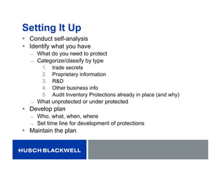 Setting It Up
 Conduct self-analysis
 Identify what you have
̶ What do you need to protect
̶ Categorize/classify by type
1. trade secrets
2. Proprietary information
3. R&D
4. Other business info
5. Audit Inventory Protections already in place (and why)
̶ What unprotected or under protected
 Develop plan
̶ Who, what, when, where
̶ Set time line for development of protections
 Maintain the plan
 