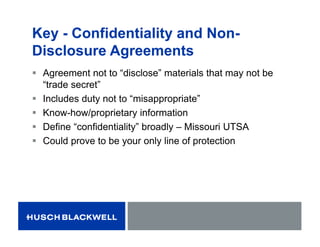 Key - Confidentiality and Non-
Disclosure Agreements
 Agreement not to “disclose” materials that may not be
“trade secret”
 Includes duty not to “misappropriate”
 Know-how/proprietary information
 Define “confidentiality” broadly – Missouri UTSA
 Could prove to be your only line of protection
 