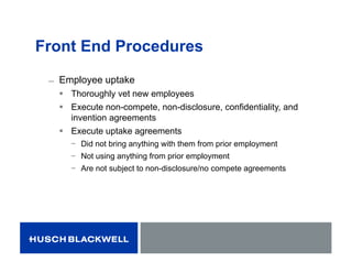 Front End Procedures
̶ Employee uptake
 Thoroughly vet new employees
 Execute non-compete, non-disclosure, confidentiality, and
invention agreements
 Execute uptake agreements
− Did not bring anything with them from prior employment
− Not using anything from prior employment
− Are not subject to non-disclosure/no compete agreements
 