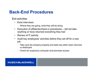 Back-End Procedures
Exit activities
 Exist interviews
− Where they are going, what they will be doing
 Execution of affidavits/check-in procedures – did not take
anything or have returned everything they had
 Review of IT activity
 Audit key employees’ activities before they set off for a new
job
− Take care all company property and data has either been returned
or destroyed
− Check for suspicious computer and premises access
 