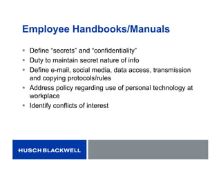 Employee Handbooks/Manuals
 Define “secrets” and “confidentiality”
 Duty to maintain secret nature of info
 Define e-mail, social media, data access, transmission
and copying protocols/rules
 Address policy regarding use of personal technology at
workplace
 Identify conflicts of interest
 