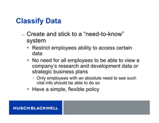 Classify Data
̶ Create and stick to a “need-to-know”
system
 Restrict employees ability to access certain
data
 No need for all employees to be able to view a
company’s research and development data or
strategic business plans
− Only employees with an absolute need to see such
vital info should be able to do so
 Have a simple, flexible policy
 