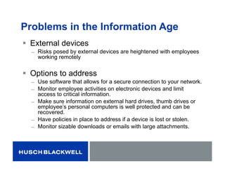 Problems in the Information Age
 External devices
̶ Risks posed by external devices are heightened with employees
working remotely
 Options to address
̶ Use software that allows for a secure connection to your network.
̶ Monitor employee activities on electronic devices and limit
access to critical information.
̶ Make sure information on external hard drives, thumb drives or
employee’s personal computers is well protected and can be
recovered.
̶ Have policies in place to address if a device is lost or stolen.
̶ Monitor sizable downloads or emails with large attachments.
 