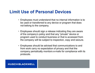 Limit Use of Personal Devices
 Employees must understand that no internal information is to
be used or transferred to any device or program that does
not belong to the company.
 Employees should sign a release indicating they are aware
of the company’s policy and that any “private” device or
program used to conduct business or that is accessed from
the company will be subject to inspection, copy and seizure.
 Employees should be advised that communications to and
from work carry no expectation of privacy and that the
company periodically monitors e-mails for compliance with its
protocols.
 