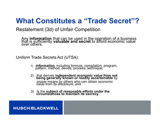 What Constitutes a “Trade Secret”?
Restatement (3d) of Unfair Competition
Any information that can be used in the operation of a business
that is sufficiently valuable and secret to afford economic value
over others.
Uniform Trade Secrets Act (UTSA):
1) information, including formula, compilation, program,
pattern, method, device, process, technique;
2) that derives independent economic value from not
being generally known or readily ascertainable by
proper means by others who can obtain economic
value from its disclosure; and
3) Is the subject of reasonable efforts under the
circumstances to maintain its secrecy.
 