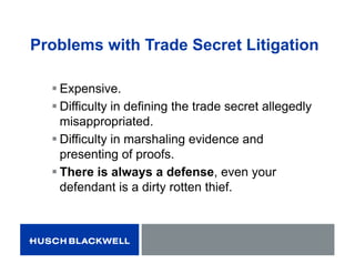 Problems with Trade Secret Litigation
 Expensive.
 Difficulty in defining the trade secret allegedly
misappropriated.
 Difficulty in marshaling evidence and
presenting of proofs.
 There is always a defense, even your
defendant is a dirty rotten thief.
 