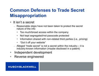 Common Defenses to Trade Secret
Misappropriation
 It isn’t a secret
̶ Reasonable steps have not been taken to protect the secret
nature of the info
 Too much/broad access within the company
 Not kept segregated/not passcode protected
 Information shared with non-related third parties (i.e., pricing)
 “Got it off your website”
̶ Alleged “trade secret” is not a secret within the industry – it is
industry-known information (maybe disclosed in a patent)
 Independent development
 Reverse engineered
 