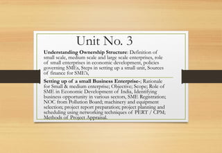 Unit No. 3
Understanding Ownership Structure: Definition of
small scale, medium scale and large scale enterprises, role
of small enterprises in economic development, policies
governing SMEs, Steps in setting up a small unit, Sources
of finance for SME’s,
Setting up of a small Business Enterprise-; Rationale
for Small & medium enterprise; Objective; Scope; Role of
SME in Economic Development of India, Identifying
business opportunity in various sectors, SME Registration;
NOC from Pollution Board; machinery and equipment
selection; project report preparation; project planning and
scheduling using networking techniques of PERT / CPM;
Methods of Project Appraisal.
 