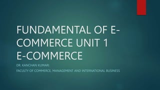 FUNDAMENTAL OF E-
COMMERCE UNIT 1
E-COMMERCE
DR. KANCHAN KUMARI
FACULTY OF COMMERCE, MANAGEMENT AND INTERNATIONAL BUSINESS
 