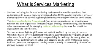 What Is Services Marketing
• Services marketing is a form of marketing businesses that provide a service to their
customers use to increase brand awareness and sales. Unlike product marketing, services
marketing focuses on advertising intangible transactions that provide value to customers.
• The American Marketing Association defines services marketing as an organizational
function and a set of processes for identifying or creating, communicating, and delivering
value to customers and for managing customer relationship in a way that benefit the
organization and stake-holders.
• Services are (usually) intangible economic activities offered by one party to another.
Often time-based, services performed bring about desired results to recipients, objects, or
other assets for which purchasers have responsibility. In exchange for money, time, and
effort, service customers expect value from access to goods, labor, professional skills,
facilities , networks, and systems; but they do not normally take ownership of any of the
physical elements involved
 