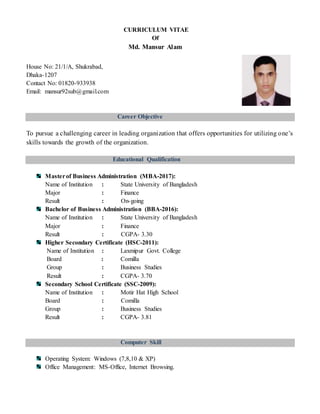CURRICULUM VITAE
Of
Md. Mansur Alam
House No: 21/1/A, Shukrabad,
Dhaka-1207
Contact No: 01820-933938
Email: mansur92sub@gmail.com
Career Objective
To pursue a challenging career in leading organization that offers opportunities for utilizing one’s
skills towards the growth of the organization.
Educational Qualification
Masterof Business Administration (MBA-2017):
Name of Institution : State University of Bangladesh
Major : Finance
Result : On-going
Bachelor of Business Administration (BBA-2016):
Name of Institution : State University of Bangladesh
Major : Finance
Result : CGPA- 3.30
Higher Secondary Certificate (HSC-2011):
Name of Institution : Laxmipur Govt. College
Board : Comilla
Group : Business Studies
Result : CGPA- 3.70
Secondary School Certificate (SSC-2009):
Name of Institution : Motir Hat High School
Board : Comilla
Group : Business Studies
Result : CGPA- 3.81
Computer Skill
Operating System: Windows (7,8,10 & XP)
Office Management: MS-Office, Internet Browsing.
 