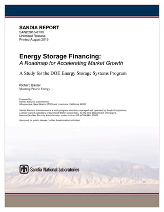 SANDIA REPORT
SAND2016-8109
Unlimited Release
Printed August 2016
Energy Storage Financing:
A Roadmap for Accelerating Market Growth
A Study for the DOE Energy Storage Systems Program
Richard Baxter
Mustang Prairie Energy
Prepared by
Sandia National Laboratories
Albuquerque, New Mexico 87185 and Livermore, California 94550
Sandia National Laboratories is a multi-program laboratory managed and operated by Sandia Corporation,
a wholly owned subsidiary of Lockheed Martin Corporation, for the U.S. Department of Energy's
National Nuclear Security Administration under contract DE-AC04-94AL85000.
Approved for public release; further dissemination unlimited.
 