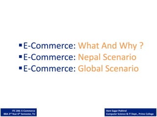 ITC 206: E-Commerce
BBA 3rd Year 6th Semester, TU
Hem Sagar Pokhrel
Computer Science & IT Dept., Prime College
E-Commerce: What And Why ?
E-Commerce: Nepal Scenario
E-Commerce: Global Scenario
 