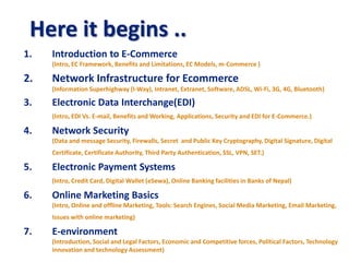 1. Introduction to E-Commerce
(Intro, EC Framework, Benefits and Limitations, EC Models, m-Commerce )
2. Network Infrastructure for Ecommerce
(Information Superhighway (I-Way), Intranet, Extranet, Software, ADSL, Wi-Fi, 3G, 4G, Bluetooth)
3. Electronic Data Interchange(EDI)
(Intro, EDI Vs. E-mail, Benefits and Working, Applications, Security and EDI for E-Commerce.)
4. Network Security
(Data and message Security, Firewalls, Secret and Public Key Cryptography, Digital Signature, Digital
Certificate, Certificate Authority, Third Party Authentication, SSL, VPN, SET.)
5. Electronic Payment Systems
(Intro, Credit Card, Digital Wallet (eSewa), Online Banking facilities in Banks of Nepal)
6. Online Marketing Basics
(Intro, Online and offline Marketing, Tools: Search Engines, Social Media Marketing, Email Marketing,
Issues with online marketing)
7. E-environment
(Introduction, Social and Legal Factors, Economic and Competitive forces, Political Factors, Technology
innovation and technology Assessment)
Here it begins ..
 