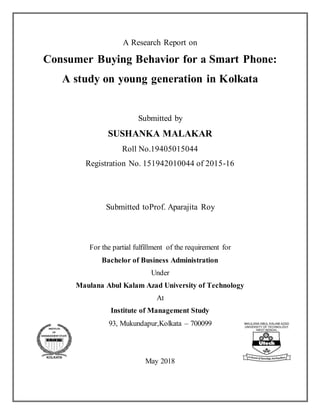 A Research Report on
Consumer Buying Behavior for a Smart Phone:
A study on young generation in Kolkata
Submitted by
SUSHANKA MALAKAR
Roll No.19405015044
Registration No. 151942010044 of 2015-16
Submitted toProf. Aparajita Roy
For the partial fulfillment of the requirement for
Bachelor of Business Administration
Under
Maulana Abul Kalam Azad University of Technology
At
Institute of Management Study
93, Mukundapur,Kolkata – 700099
May 2018
 
