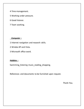 4 Time management.
5 Working under pressure.
6 Good listener.
7 Team working.
Computer :
1 Internet navigation and research skills.
2 Windos XP and Vista.
3 Microsoft office word.
Hobbies :
Swimming_listening music_reading_shopping.
References and documents to be furnished upon request.
Thank You.
 