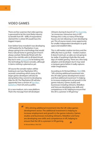 18
There are few surprises that video gaming
is perceived to be the most likely industry
to benefit from VR – 60% of respondents
claimed this is where VR would have the
biggest impact.
Even before Sony revealed it was developing
a VR headset for its PlayStation it was
always going to be a technology that would
find a natural home in gaming but it hasn’t
always worked. Nintendo flirted with the
idea in the mid-90s with its ill-fated Virtual
Boy but is now rumoured to be looking into
the technology for future consoles, although
it claims nothing is planned as yet.
Of course the console makers will be
looking to see how PlayStation VR is
received, something which many of the
larger games developers will also be
doing before they commit to developing
titles for VR. The PlayStation VR will also
apparently have a version of Star Wars
Battlefront from EA and Lucasfilm.
It’s a new medium, not a new platform.
That’s the message from UK developer
nDreams during its launch of The Assembly,
“an immersive, interactive story in VR.”
Perhaps this is why so many of the large
houses are not releasing or even developing
yet. This of course means more opportunity
for smaller independent developers to grab
space and establish titles.
This is still market creation territory and the
difficulty here is just that – market creation.
It doesn’t exist yet, so sales are not going to
be stellar. If anything it feels like the early
days of mobile gaming. There are a few early
adopters and developers but it may need
a marquee game before it really captures
wider imaginations.
According to Dr Richard Wilson, TIGA CEO,
“VR is driving additional investment into
the UK video games development sector,”
and that additional investment“is helping
to increase employment and growth in the
games industry. Games studios and
businesses including nDreams, Rebellion
and Sony are developing new skills and
competences in VR, helping to ensure that
the UK is a pioneer in VR gaming.”
VIDEO GAMES
	 VR is driving additional investment into the UK video games
development sector. The additional investment is helping to
increase employment and growth in the games industry. Games
studios and businesses including nDreams, Rebellion and Sony
are developing new skills and competences in VR, helping to
ensure that the UK is a pioneer in VR gaming.
“
”Dr Richard Wilson, TIGA CEO
 