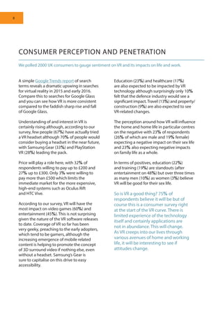 8
CONSUMER PERCEPTION AND PENETRATION
We polled 2000 UK consumers to gauge sentiment on VR and its impacts on life and work.
A simple Google Trends report of search
terms reveals a dramatic upswing in searches
for virtual reality in 2015 and early 2016.
Compare this to searches for Google Glass
and you can see how VR is more consistent
compared to the faddish sharp rise and fall
of Google Glass.
Understanding of and interest in VR is
certainly rising although, according to our
survey, few people (67%) have actually tried
a VR headset although 70% of people would
consider buying a headset in the near future,
with Samsung Gear (33%) and PlayStation
VR (28%) leading the pack.
Price will play a role here, with 32% of
respondents willing to pay up to £200 and
27% up to £300. Only 3% were willing to
pay more than £500 which limits the
immediate market for the more expensive,
high-end systems such as Oculus Rift
and HTC Vive.
According to our survey, VR will have the
most impact on video games (60%) and
entertainment (45%). This is not surprising
given the nature of the VR software releases
to date. Coverage of VR so far has been
very geeky, preaching to the early adopters,
which tend to be gamers, although the
increasing emergence of mobile related
content is helping to promote the concept
of 3D surround video if nothing else, even
without a headset. Samsung’s Gear is
sure to capitalise on this drive to easy
accessibility.
Education (23%) and healthcare (17%)
are also expected to be impacted by VR
technology although surprisingly only 10%
felt that the defence industry would see a
significant impact. Travel (13%) and property/
construction (9%) are also expected to see
VR-related changes.
The perception around how VR will influence
the home and home life in particular centres
on the negative with 23% of respondents
(26% of which are male and 19% female)
expecting a negative impact on their sex life
and 23% also expecting negative impacts
on family life as a whole.
In terms of positives, education (22%)
and training (19%) are standouts (after
entertainment on 48%) but over three times
as many men (10%) as women (3%) believe
VR will be good for their sex life.
So is VR a good thing? 75% of
respondents believe it will be but of
course this is a consumer survey right
at the start of the VR curve. There is
limited experience of the technology
itself and certainly applications are
not in abundance. This will change.
As VR creeps into our lives through
various avenues of home and working
life, it will be interesting to see if
attitudes change.
 