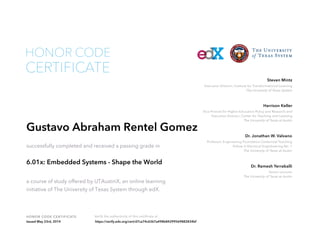 Executive Director, Institute for Transformational Learning
The University of Texas System
Steven Mintz
Vice Provost for Higher Education Policy and Research and
Executive Director, Center for Teaching and Learning
The University of Texas at Austin
Harrison Keller
Professor, Engineering Foundation Centennial Teaching
Fellow in Electrical Enginbeering No. 1
The University of Texas at Austin
Dr. Jonathan W. Valvano
Senior Lecturer
The University of Texas at Austin
Dr. Ramesh Yerraballi
HONOR CODE CERTIFICATE Verify the authenticity of this certificate at
CERTIFICATE
HONOR CODE
Gustavo Abraham Rentel Gomez
successfully completed and received a passing grade in
6.01x: Embedded Systems - Shape the World
a course of study offered by UTAustinX, an online learning
initiative of The University of Texas System through edX.
Issued May 23rd, 2014 https://verify.edx.org/cert/d7ca74c6367a498b84299569882834bf
 