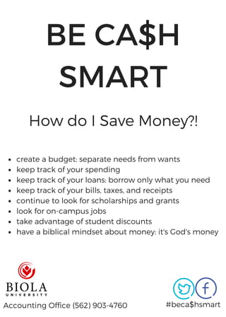 BE CA$H
SMART
#beca$hsmart
How do I Save Money?!
Accounting Office (562) 903-4760
create a budget: separate needs from wants
keep track of your spending
keep track of your loans: borrow only what you need
keep track of your bills, taxes, and receipts
continue to look for scholarships and grants
look for on-campus jobs
take advantage of student discounts
have a biblical mindset about money: it's God's money
 