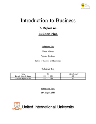 Introduction to Business
A Report on
Business Plan
Submitted To:
Shayla Khanam
Assistant Professor
School of Business and Economics
Submitted By:
Name ID Class Serial
Thayef Ahmed Sunny 111 121 031 02
Fatema Begum Rimi 111 121 239 03
Submission Date:
21st August, 2016
United International University
 