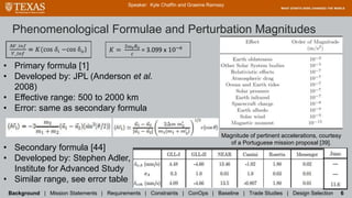 Phenomenological Formulae and Perturbation Magnitudes
Background | Mission Statements | Requirements | Constraints | ConOps | Baseline | Trade Studies | Design Selection 6
Speaker: Kyle Chaffin and Graeme Ramsey
𝐾 =
2ω 𝑒 𝑅 𝑒
𝑐
= 3.099 x 10−6
• Primary formula [1]
• Developed by: JPL (Anderson et al.
2008)
• Effective range: 500 to 2000 km
• Error: same as secondary formula
Magnitude of pertinent accelerations, courtesy
of a Portuguese mission proposal [39].
• Secondary formula [44]
• Developed by: Stephen Adler,
Institute for Advanced Study
• Similar range, see error table
 