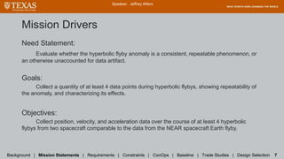 Mission Drivers
Need Statement:
Evaluate whether the hyperbolic flyby anomaly is a consistent, repeatable phenomenon, or
an otherwise unaccounted for data artifact.
Goals:
Collect a quantity of at least 4 data points during hyperbolic flybys, showing repeatability of
the anomaly, and characterizing its effects.
Objectives:
Collect position, velocity, and acceleration data over the course of at least 4 hyperbolic
flybys from two spacecraft comparable to the data from the NEAR spacecraft Earth flyby.
Speaker: Jeffrey Alfaro
Background | Mission Statements | Requirements | Constraints | ConOps | Baseline | Trade Studies | Design Selection 7
 