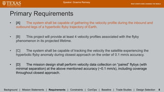Primary Requirements
• [A] The system shall be capable of gathering the velocity profile during the inbound and
outbound legs of a hyperbolic flyby trajectory of Earth.
• [B] This project will provide at least 4 velocity profiles associated with the flyby
phenomenon in its projected lifetime.
• [C] The system shall be capable of tracking the velocity the satellite experiencing the
hyperbolic flyby anomaly during closest approach on the order of 0.1 mm/s accuracy.
• [D] The mission design shall perform velocity data collection on “paired” flybys (with
minimal separation) at the above mentioned accuracy (~0.1 mm/s), including coverage
throughout closest approach.
Speaker: Graeme Ramsey
Background | Mission Statements | Requirements | Constraints | ConOps | Baseline | Trade Studies | Design Selection 8
 