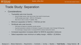 Trade Study: Separation
• Considerations:
– Trackability sets inner bounds.
• Assume single receiver, slew rate to track, then reset for second pass.
• FLARE perigee pass length: ~2597s for 180 degrees.
• Slew time to return to track 2nd satellite: 450s.
– Minimum separation of 3047s = 11651km at Vinf.
– Similitude sets outer bounds.
• Orbit does not depend on planetary synodic periods.
• Important parameter is direction of inclination of equator to the ecliptic, rate of change 0.99 deg./day.
• For small angle, change results in increased MCM to achieve heliocentric transit.
– Increased separation increases deltaV for MCM & separation maneuver.
– Select separation near minimum w/ safety margin, ~6000s = 22,942km.
Speaker: Jeffrey Alfaro
Background | Mission Statements | Requirements | Constraints | ConOps | Baseline | Trade Studies | Design Selection 28
 
