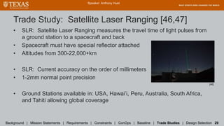 Trade Study: Satellite Laser Ranging [46,47]
• SLR: Satellite Laser Ranging measures the travel time of light pulses from
a ground station to a spacecraft and back
• Spacecraft must have special reflector attached
• Altitudes from 300-22,000+km
• SLR: Current accuracy on the order of millimeters
• 1-2mm normal point precision
• Ground Stations available in: USA, Hawai’i, Peru, Australia, South Africa,
and Tahiti allowing global coverage
Speaker: Anthony Huet
Background | Mission Statements | Requirements | Constraints | ConOps | Baseline | Trade Studies | Design Selection 29
[46]
 