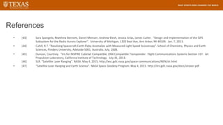 References
• [43] Sara Spangelo, Matthew Bennett, Daneil Meinzer, Andrew Klesh, Jessica Arlas, James Cutler. “Design and Implementation of the GPS
Subsystem for the Radio Aurora Explorer”. University of Michigan, 1320 Beal Ave, Ann Arbor, MI 48109. Jan. 7, 2013.
• [44] Cahill, R.T. “Resolving Spacecraft Earth-Flyby Anomalies with Measured Light Speed Anisotropy”. School of Chemistry, Physics and Earth
Sciences, Flinders University, Adelaide 5001, Australia. July, 2008.
• [45] Duncan, Courtney. “Iris for INSPIRE CubeSat Compatible, DSN Compatible Transponder. Flight Communications Systems Section 337. Jet
Propulsion Laboratory, California Institute of Technology. July 31, 2013.
[46] SLR. “Satellite Laser Ranging”. NASA. May 4, 2015, http://esc.gsfc.nasa.gov/space-communications/NEN/slr.html
• [47] “Satellite Laser Ranging and Earth Science”. NASA Space Geodesy Program. May 4, 2015. http://ilrs.gsfc.nasa.gov/docs/slrover.pdf
 