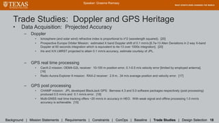 Trade Studies: Doppler and GPS Heritage
• Data Acquisition: Projected Accuracy
– Doppler
• Ionosphere (and solar wind) refractive index is proportional to λ^2 (wavelength squared). [20]
• Prospective Europa Orbiter Mission: estimated X band Doppler shift of 0.1 mm/s [6.7e-13 Allen Deviations in 2 way X-band
Doppler at 60 seconds integration which is equivalent to 4e-13 over 1000s integration]. [20]
• Iris and X/X LMRST projected to attain 0.1 mm/s accuracy, estimate courtesy of JPL.
– GPS real time processing
• CanX-2 mission: OEM4-G2L receiver: 10-100 m position error, 0.1-0.5 m/s velocity error [limited by employed antenna].
[16]
• Radio Aurora Explorer II mission: RAX-2 receiver: 2.9 m, .34 m/s average position and velocity error. [17]
– GPS post processing
• CHAMP mission: JPL developed BlackJack GPS: Bernese 4.3 and 5.0 software packages respectively (post processing)
produced 0.5 mm/s and 0.1 mm/s error. [18]
• Multi-GNSS real time tracking offers ~20 mm/s in accuracy in HEO. With weak signal and offline processing 1.0 mm/s
accuracy is achievable. [15]
Speaker: Graeme Ramsey
Background | Mission Statements | Requirements | Constraints | ConOps | Baseline | Trade Studies | Design Selection 18
 