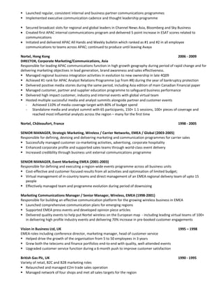  Launched regular, consistent internal and business partner communications programmes
 Implemented executive communication cadence and thought leadership programme
 Secured broadcast slots for regional and global leaders in Channel News Asia, Bloomberg and Sky Business
• Created first APAC internal communications program and delivered 5 point increase in ESAT scores related to
communications
• Initiated and delivered APAC All Hands and Weekly bulletin which ranked as #1 and #2 in all employee
communications to teams across APAC; continued to produce until leaving Avaya
Nortel, Hong Kong 2006 - 2009
DIRECTOR, Corporate Marketing/Communications, Asia
Responsible for leading APAC communications function in high growth geography during period of rapid change and for
delivering marketing objectives in lead generation, brand awareness and sales effectiveness.
 Managed regional business integration activities in evolution to new ownership in late 4Q09
 Achieved #1 rank for APAC Analyst Relations Programme (up from #8) during the year of bankruptcy protection
 Delivered positive media stories during the same period, including Asia edition of main Canadian Financial paper
 Managed customer, partner and supplier education programme to safeguard business performance
 Delivered high impact customer, industry and internal events with global virtual team
 Hosted multiple successful media and analyst summits alongside partner and customer events
- Achieved 110% of media coverage target with 80% of budget spend
- Standalone media and analyst summit with 65 participants, 150+ 1:1 sessions, 100+ pieces of coverage and
reached most influential analysts across the region – many for the first time
Nortel, Châteaufort, France 1998 - 2005
SENIOR MANAGER, Strategic Marketing, Wireless / Carrier Networks, EMEA / Global (2003-2005)
Responsible for defining, devising and delivering marketing and communication programmes for carrier sales
 Successfully managed customer co-marketing activities, advertising, corporate hospitality
 Enhanced corporate profile and supported sales teams through world-class event delivery
 Increased credibility through business unit external communications programme
SENIOR MANAGER, Event Marketing EMEA (2001-2003)
Responsible for defining and executing a region-wide events programme across all business units
 Cost-effective and customer focused results from all activities and optimisation of limited budget;
 Virtual management of in-country teams and direct management of an EMEA regional delivery team of upto 15
people
 Effectively managed team and programme evolution during period of downsizing
Marketing Communications Manager / Senior Manager, Wireless, EMEA (1998-2001)
Responsible for building an effective communication platform for the growing wireless business in EMEA
 Launched comprehensive communication plans for emerging regions
 Supported EMEA press events and developed opinion piece articles
 Delivered quality events to help put Nortel wireless on the European map - including leading virtual teams of 100+
in delivering high profile industry events and delivering 70% increase in pre-booked customer engagements
Vision in Business Ltd, UK 1995 – 1998
EMEA roles including conference director, marketing manager, head of customer service
 Helped drive the growth of the organisation from 5 to 50 employees in 3 years
 Grew both the telecoms and finance portfolios end-to-end with quality, well-attended events
 Upgraded customer service function during a 6-month push to improve customer satisfaction
British Gas Plc, UK 1990 - 1995
Variety of retail, B2C and B2B marketing roles
 Relaunched and managed £2m trade sales operation
 Managed network of four shops and met all sales targets for the region
 