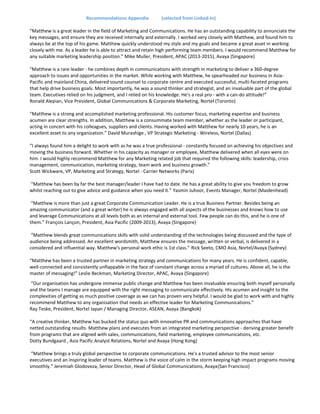 Recommendations Appendix (selected from Linked-In)
“Matthew is a great leader in the field of Marketing and Communications. He has an outstanding capability to annunciate the
key messages, and ensure they are received internally and externally. I worked very closely with Matthew, and found him to
always be at the top of his game. Matthew quickly understood my style and my goals and became a great asset in working
closely with me. As a leader he is able to attract and retain high performing team members. I would recommend Matthew for
any suitable marketing leadership position.” Mike Muller, President, APAC (2013-2015), Avaya (Singapore)
“Matthew is a rare leader - he combines depth in communications with strength in marketing to deliver a 360-degree
approach to issues and opportunities in the market. While working with Matthew, he spearheaded our business in Asia-
Pacific and mainland China, delivered sound counsel to corporate centre and executed successful, multi-faceted programs
that help drive business goals. Most importantly, he was a sound thinker and strategist, and an invaluable part of the global
team. Executives relied on his judgment, and I relied on his knowledge. He's a real pro - with a can-do attitude!”
Ronald Alepian, Vice President, Global Communications & Corporate Marketing, Nortel (Toronto)
“Matthew is a strong and accomplished marketing professional. His customer focus, marketing expertise and business
acumen are clear strengths. In addition, Matthew is a consummate team member, whether as the leader or participant,
acting in concert with his colleagues, suppliers and clients. Having worked with Matthew for nearly 10 years, he is an
excellent asset to any organization.” David Murashige , VP Strategic Marketing - Wireless, Nortel (Dallas)
“I always found him a delight to work with as he was a true professional - constantly focused on achieving his objectives and
moving the business forward. Whether in his capacity as manager or employee, Matthew delivered when all eyes were on
him. I would highly recommend Matthew for any Marketing related job that required the following skills: leadership, crisis
management, communication, marketing strategy, team work and business growth.”
Scott Wickware, VP, Marketing and Strategy, Nortel - Carrier Networks (Paris)
“Matthew has been by far the best manager/leader I have had to date. He has a great ability to give you freedom to grow
whilst reaching out to give advice and guidance when you need it.” Yasmin Juhoor, Events Manager, Nortel (Maidenhead)
“Matthew is more than just a great Corporate Communication Leader. He is a true Business Partner. Besides being an
amazing communicator (and a great writer) he is always engaged with all aspects of the businesses and knows how to use
and leverage Communications at all levels both as an internal and external tool. Few people can do this, and he is one of
them.” François Lançon, President, Asia Pacific (2009-2013), Avaya (Singapore)
“Matthew blends great communications skills with solid understanding of the technologies being discussed and the type of
audience being addressed. An excellent wordsmith, Matthew ensures the message, written or verbal, is delivered in a
considered and influential way. Matthew's personal work ethic is 1st class.” Rick Seeto, CMO Asia, Nortel/Avaya (Sydney)
“Matthew has been a trusted partner in marketing strategy and communications for many years. He is confident, capable,
well-connected and consistently unflappable in the face of constant change across a myriad of cultures. Above all, he is the
master of messaging!” Leslie Beckman, Marketing Director, APAC, Avaya (Singapore)
“Our organisation has undergone immense public change and Matthew has been invaluable ensuring both myself personally
and the teams I manage are equipped with the right messaging to communicate effectively. His acumen and insight to the
complexities of getting as much positive coverage as we can has proven very helpful. I would be glad to work with and highly
recommend Matthew to any organisation that needs an effective leader for Marketing Communications.”
Ray Teske, President, Nortel Japan / Managing Director, ASEAN, Avaya (Bangkok)
“A creative thinker, Matthew has bucked the status quo with innovative PR and communications approaches that have
netted outstanding results. Matthew plans and executes from an integrated marketing perspective - deriving greater benefit
from programs that are aligned with sales, communications, field marketing, employee communications, etc.
Dotty Bundgaard , Asia Pacific Analyst Relations, Nortel and Avaya (Hong Kong)
“Matthew brings a truly global perspective to corporate communications. He's a trusted advisor to the most senior
executives and an inspiring leader of teams. Matthew is the voice of calm in the storm keeping high impact programs moving
smoothly.” Jeremiah Glodoveza, Senior Director, Head of Global Communications, Avaya(San Francisco)
 