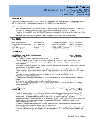 Aimee E.Chiore – Page 1
Summary
Highly motivated professional with the ability to adapt and learn in any position. Strong organizational
and analytical skills to manage multiple tasks to complete on time reporting.
Achievement Summary:
• Worked with vendors and subcontractors to review billing discrepancies. Reviewed all material
and data to mitigate financial impact on company saving in the amount of $400k+.
• Prepared complex bids up to $450K with in depth specification and construction drawing review
for accuracy.
• Managed $90K Special Recognition Award budget for accuracy in financial recording.
Key Skills
Office Management Data Analysis Budget Management Executive Support
Share-point Administration MS Office Suite Presentation Skills Travel Coordination
Go Office Live Meeting Event Management Records Management
Crew Management Norad Data Base Management
Experience
ABC Refrigeration & Air Conditioning Project Manager
East Syracuse, NY 5/2015 - Present
 Pull and prepare bids for refrigeration install: $15k - $500K.
 Contract review for clarification of conditions of contract, scope of work with changes and
payment terms. Understanding contractual rights and the process in place on a contract to
contract basis.
 Project management to lower risk of cost overruns and delays. Increasing productivity with time
management schedules for crews.
 Communication to Owner Representatives, General Contractors, Sub-Contractors and Crews.
 Problem solving look ahead - Resolutions in place before they happen to eliminate down time on
job.
 Purchase order reviews for accuracy, cost saving and elimination of added cost.
 Material review from warehouse.
 Creation of Process improvement plans for construction office to flow down to other PM's and
crews.
 Review and hiring of subcontractors for specific job scopes.
 Updating of job progress and look ahead, daily and weekly to achieve milestones and billing
cycles in projects.
General Dynamics Construction Coordination – Project Manager
Dewitt, NY 6/2013 – 10/ 2014
• Prepared bid packages and construction documentation to submit to general contractors for
review. Submitted bids for processing to make sure correct PO’s are in place and insurance
information is recorded and documented for tower owners through site acquisition.
• Material logistics for full site builds. Reviewed scope of work, BOMS and construction documents
for accuracy to ensure correct release of material and facilitate additional releases from
warehouse when necessary.
• Facilitated communication between general contractor and initiative to gather appropriate
documentation for appropriate milestone actualizations.
• Tracked additional WA’s coming into the initiative to ensure proper approvals and submittals for
payment with knowledge of where the construction stands and what was accomplished in the
build.
Aimee E. Chiore
317 Westbrook Hills Drive, Syracuse NY 13215
Cell: (315) 460-0697
ACDesigns2011@gmail.com
 