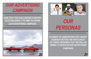 SO, WHAT’S NEXT?
this is where we’ve been as a compa-
ny
insert picture of 1971 try to make
this on next page
OUR
PERSONAS
NOW THAT THE CHALLENGER’S HISTORY
IS ESTABLISHED, IT IS TIME TO EXPAIN
OUR ADVERTISING CAMPAIGN.
OUR ADVERTISING
CAMPAIGN
IN ORDER TO UNDERSTAND OUR TARGET
AUDIENCE BETTER, WE HAVE CREAT-
ED THREE PERSONAS THAT WE WILL BE
AIMING TO REACH IN OUR ADVERTISING
CAMPAIGN.
20 21
 