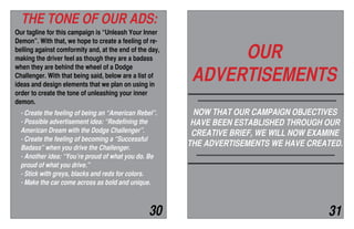 Our tagline for this campaign is “Unleash Your Inner
Demon”. With that, we hope to create a feeling of re-
belling against comformity and, at the end of the day,
making the driver feel as though they are a badass
when they are behind the wheel of a Dodge
Challenger. With that being said, below are a list of
ideas and design elements that we plan on using in
order to create the tone of unleashing your inner
demon.
- Create the feeling of being an “American Rebel”.
- Possible advertisement idea: “Redefining the
American Dream with the Dodge Challenger”.
- Create the feeling of becoming a “Successful
Badass” when you drive the Challenger.
- Another idea: “You’re proud of what you do. Be
proud of what you drive.”
- Stick with greys, blacks and reds for colors.
- Make the car come across as bold and unique.
THE TONE OF OUR ADS:
OUR
ADVERTISEMENTS
NOW THAT OUR CAMPAIGN OBJECTIVES
HAVE BEEN ESTABLISHED THROUGH OUR
CREATIVE BRIEF, WE WILL NOW EXAMINE
THE ADVERTISEMENTS WE HAVE CREATED.
30 31
 