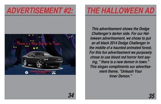 ADVERTISEMENT #2: THE HALLOWEEN AD
34 35
This advertisement shows the Dodge
Challenger's darker side. For our Hal-
loween advertisement, we chose to put
an all black 2014 Dodge Challenger in
the middle of a haunted animated forest.
For this fun advertisement we purposely
chose to use blood red horror font say-
ing, " there is a new demon in town."
This slogan compliments our advertise-
ment theme, "Unleash Your
Inner Demon."
 