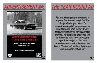 ADVERTISEMENT #4: THE YEAR-ROUND AD
38 39
For this advertisement, we hoped to
capture the timeless magic that the
Dodge Challenger offers. To
properly accomplish our message, we
got a black and white picture to give
this advertisement its throwback look
and feel. We purposely chose red font
to match the main color of Dodge's
logo. This straight to the point
advertisement speak volumes to the
Dodge Challenger's endless legacy as a
true, American, rebels car.
 