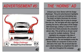 ADVERTISEMENT #5: THE “HORNS” AD
40 41
#UnleashYourInnerDemon
Dodge Challenger
Unleash your Inner Demon with the Dodge
Challenger. This print advertisement highlights
the muscle car's bold and intimidating face.
The bright red lights illuminate the monster
inside of the engine that is trying to emerge
from the car. The red lights will cast a light trail
creating the horns, which plays off the Dodge
Ram brand logo, ending in a devil horn form.
The devil horn finish promotes the unleashed
demon idea. This ad will be an all year round
ad used for multiple mediums. This ad
highlights the campaign's Big Idea of
#UnleashYourInnerDemon with the soul
captivating eyes. The red headlights evoke the
demon within our consumer to drive on the
wild side of the road. The ad would ideal be
over a black backdrop to compliment the dark
side tone throughout the campaign.
 